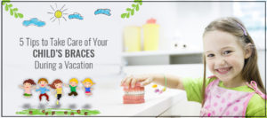 5 Tips to Take Care of Your Child’s Braces During a Vacation